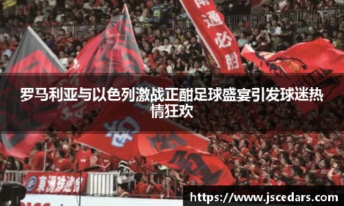 罗马利亚与以色列激战正酣足球盛宴引发球迷热情狂欢