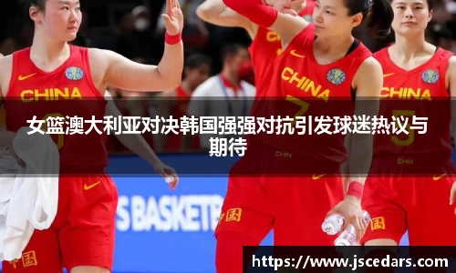 女篮澳大利亚对决韩国强强对抗引发球迷热议与期待